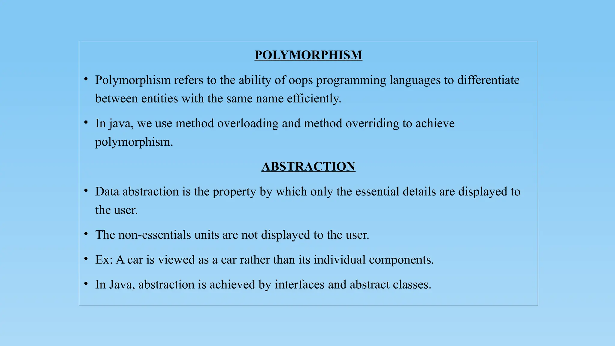 POLYMORPHISM
• Polymorphism refers to the ability of oops programming languages to differentiate
between entities with the same name efficiently.
• In java, we use method overloading and method overriding to achieve
polymorphism.
ABSTRACTION
• Data abstraction is the property by which only the essential details are displayed to
the user.
• The non-essentials units are not displayed to the user.
• Ex: A car is viewed as a car rather than its individual components.
• In Java, abstraction is achieved by interfaces and abstract classes.
 