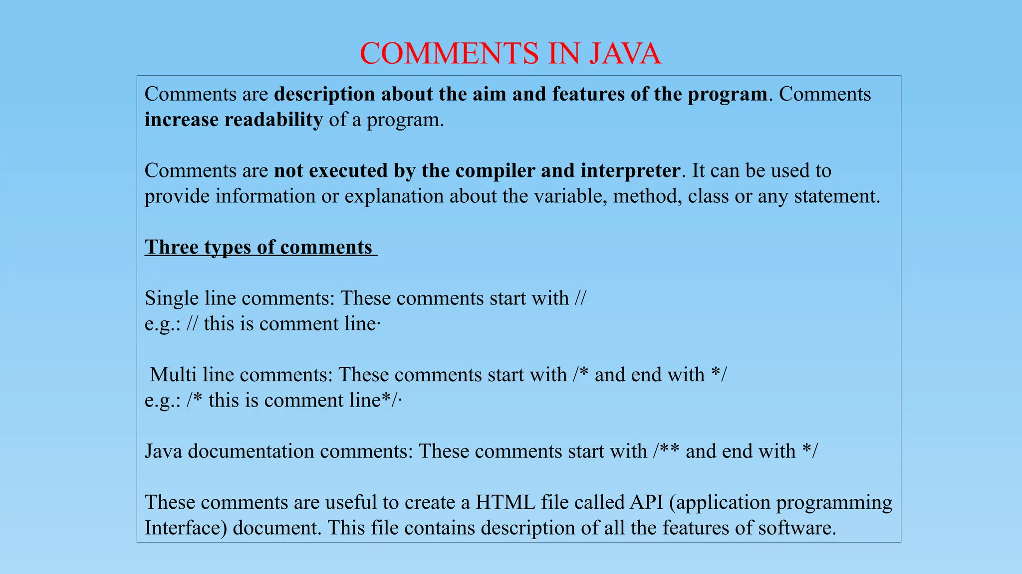 COMMENTS IN JAVA
Comments are description about the aim and features of the program. Comments
increase readability of a program.
Comments are not executed by the compiler and interpreter. It can be used to
provide information or explanation about the variable, method, class or any statement.
Three types of comments
Single line comments: These comments start with //
e.g.: // this is comment line·
Multi line comments: These comments start with /* and end with */
e.g.: /* this is comment line*/·
Java documentation comments: These comments start with /** and end with */
These comments are useful to create a HTML file called API (application programming
Interface) document. This file contains description of all the features of software.
 