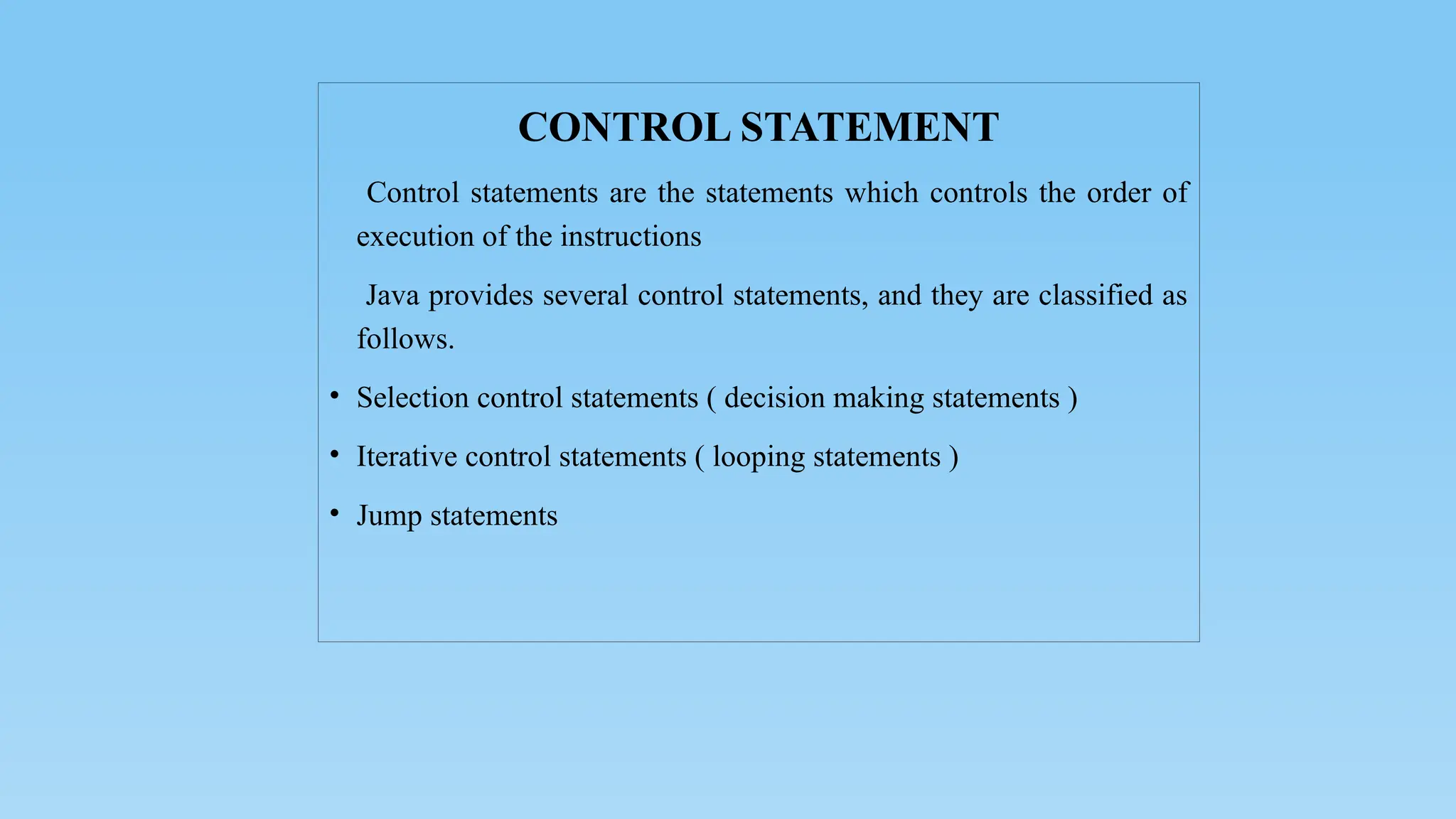 CONTROL STATEMENT
Control statements are the statements which controls the order of
execution of the instructions
Java provides several control statements, and they are classified as
follows.
• Selection control statements ( decision making statements )
• Iterative control statements ( looping statements )
• Jump statements
 
