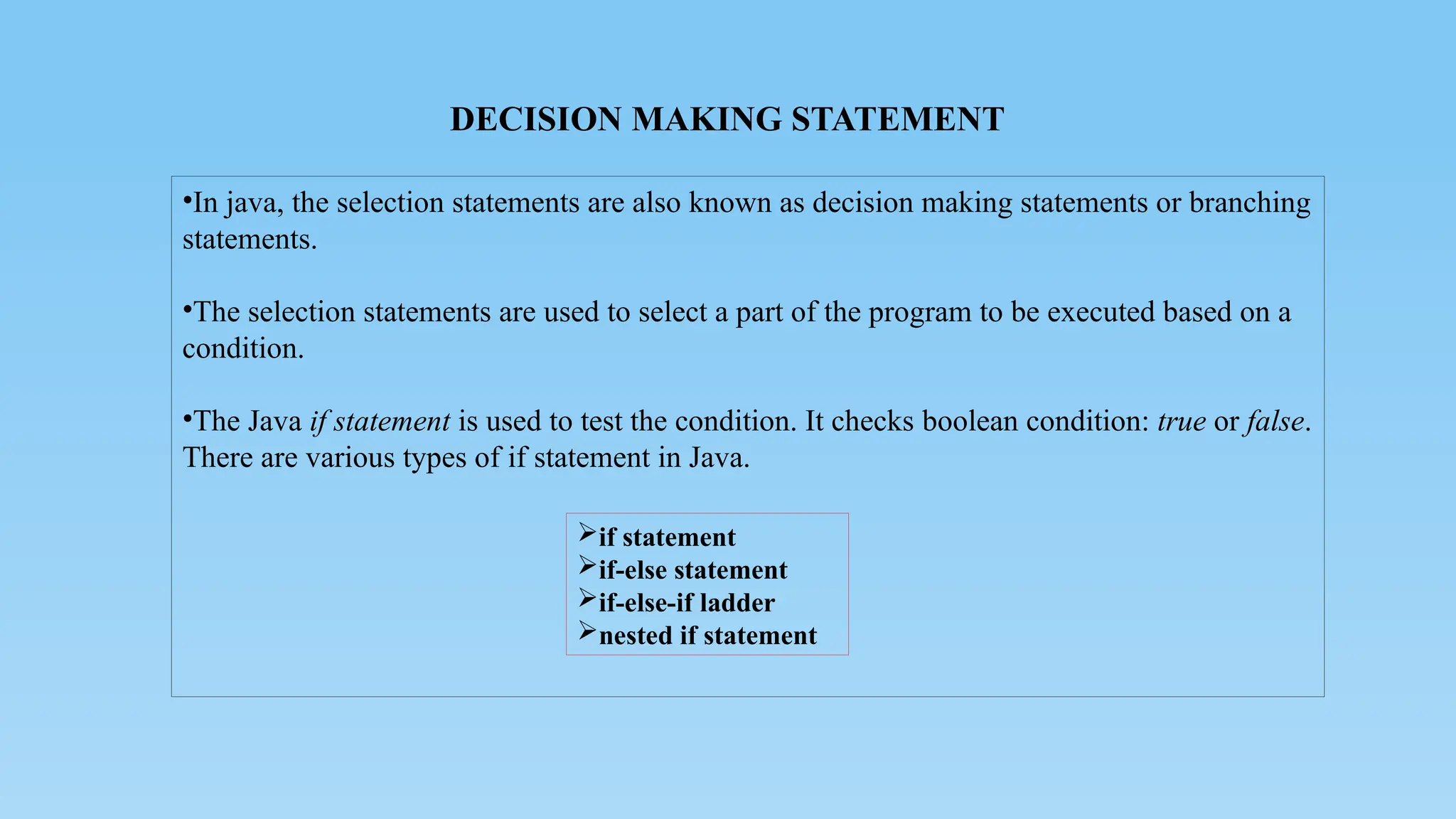 DECISION MAKING STATEMENT
•In java, the selection statements are also known as decision making statements or branching
statements.
•The selection statements are used to select a part of the program to be executed based on a
condition.
•The Java if statement is used to test the condition. It checks boolean condition: true or false.
There are various types of if statement in Java.
if statement
if-else statement
if-else-if ladder
nested if statement
 
