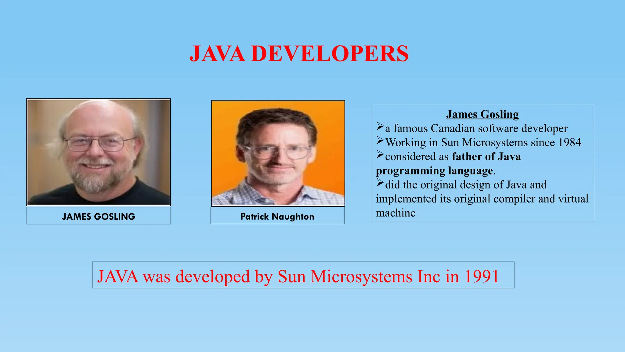 JAVA DEVELOPERS
JAVA was developed by Sun Microsystems Inc in 1991
Patrick Naughton
JAMES GOSLING
James Gosling
a famous Canadian software developer
Working in Sun Microsystems since 1984
considered as father of Java
programming language.
did the original design of Java and
implemented its original compiler and virtual
machine
 