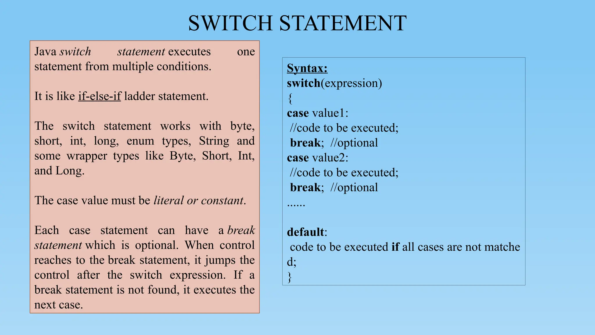SWITCH STATEMENT
Syntax:
switch(expression)
{
case value1:
//code to be executed;
break; //optional
case value2:
//code to be executed;
break; //optional
......
default:
code to be executed if all cases are not matche
d;
}
Java switch statement executes one
statement from multiple conditions.
It is like if-else-if ladder statement.
The switch statement works with byte,
short, int, long, enum types, String and
some wrapper types like Byte, Short, Int,
and Long.
The case value must be literal or constant.
Each case statement can have a break
statement which is optional. When control
reaches to the break statement, it jumps the
control after the switch expression. If a
break statement is not found, it executes the
next case.
 