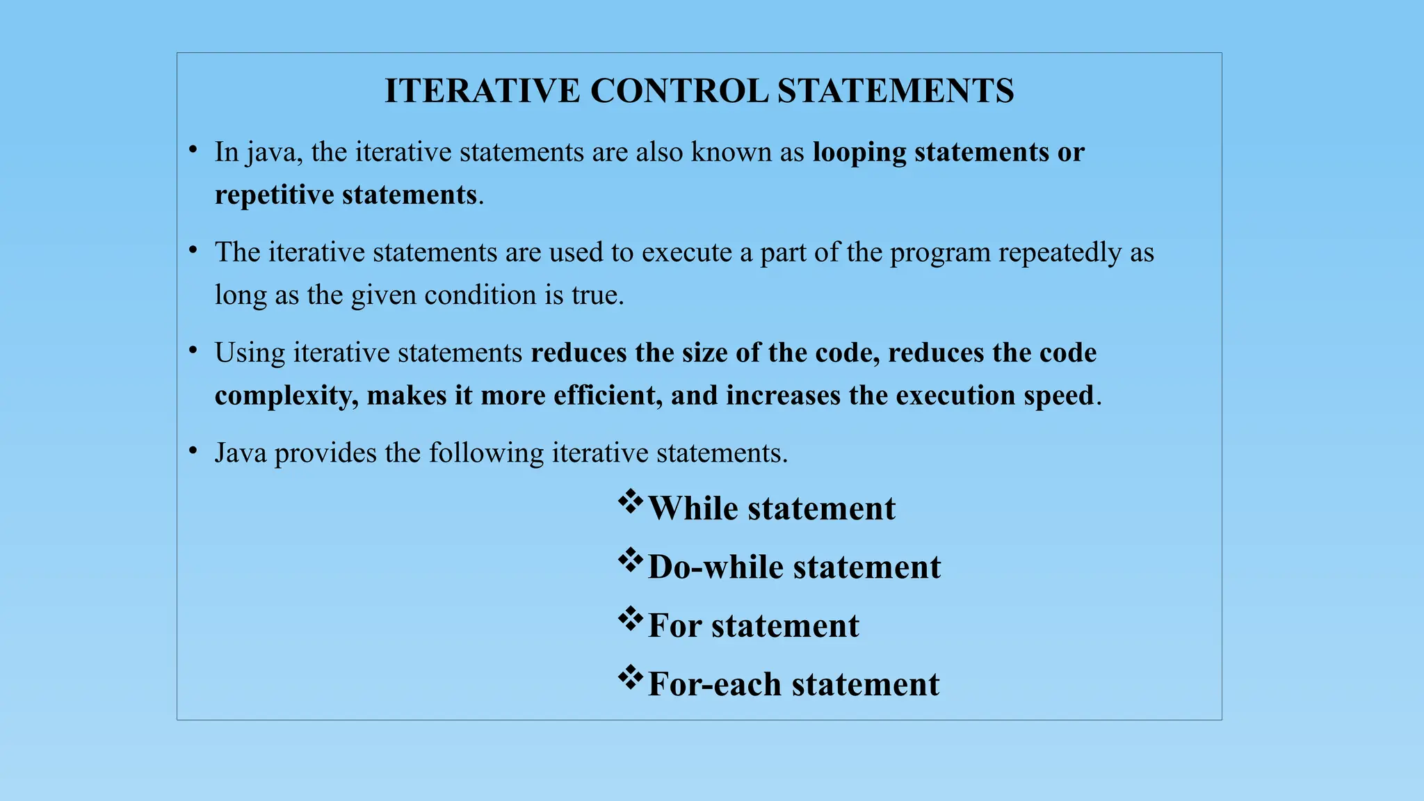 ITERATIVE CONTROL STATEMENTS
• In java, the iterative statements are also known as looping statements or
repetitive statements.
• The iterative statements are used to execute a part of the program repeatedly as
long as the given condition is true.
• Using iterative statements reduces the size of the code, reduces the code
complexity, makes it more efficient, and increases the execution speed.
• Java provides the following iterative statements.
While statement
Do-while statement
For statement
For-each statement
 