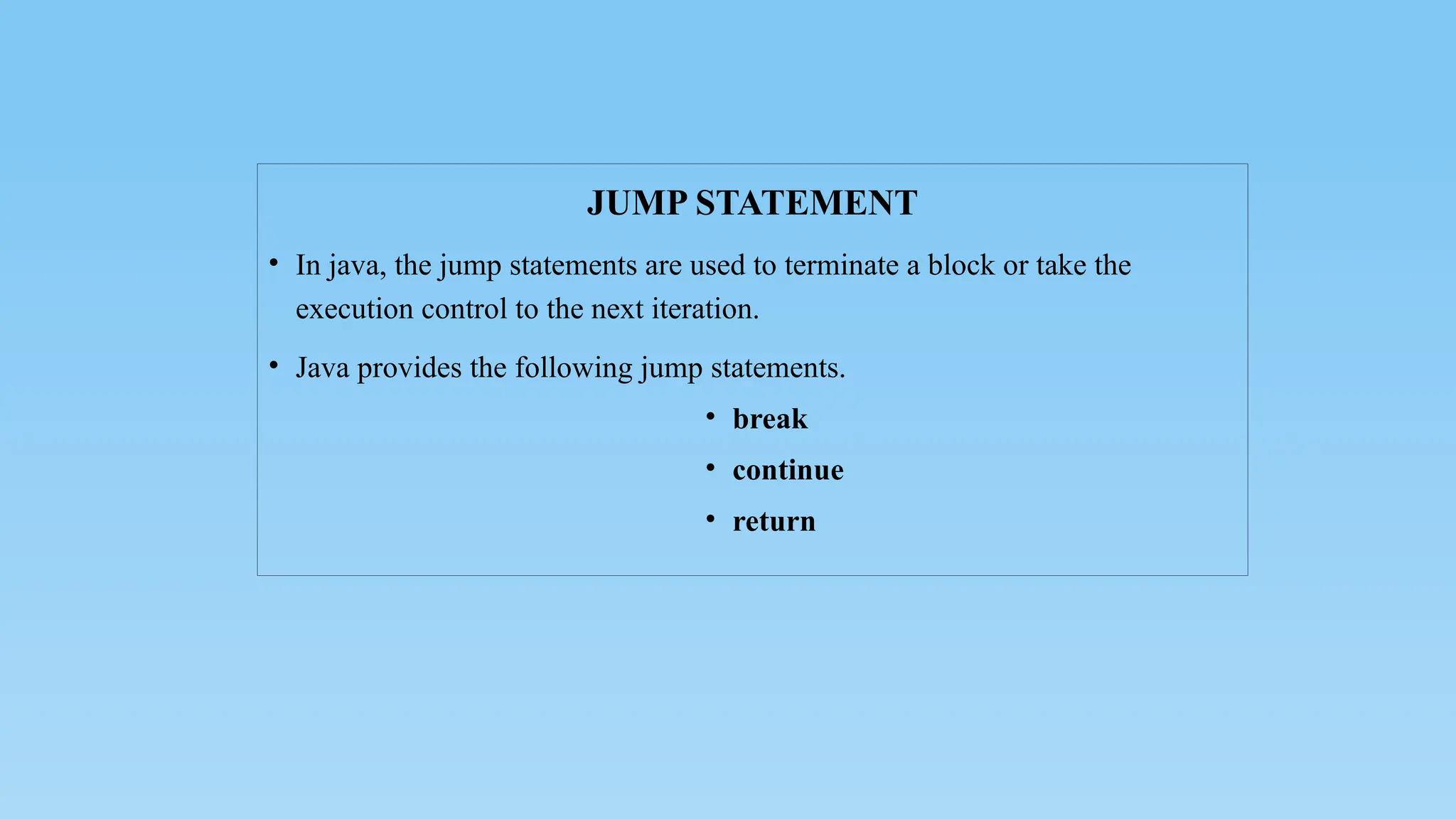JUMP STATEMENT
• In java, the jump statements are used to terminate a block or take the
execution control to the next iteration.
• Java provides the following jump statements.
• break
• continue
• return
 