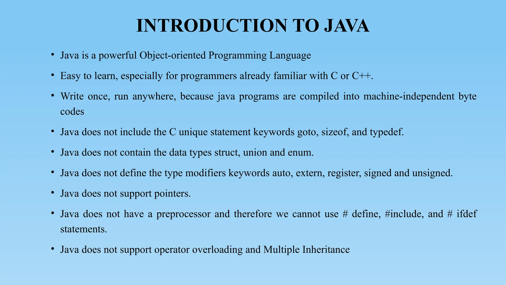 INTRODUCTION TO JAVA
• Java is a powerful Object-oriented Programming Language
• Easy to learn, especially for programmers already familiar with C or C++.
• Write once, run anywhere, because java programs are compiled into machine-independent byte
codes
• Java does not include the C unique statement keywords goto, sizeof, and typedef.
• Java does not contain the data types struct, union and enum.
• Java does not define the type modifiers keywords auto, extern, register, signed and unsigned.
• Java does not support pointers.
• Java does not have a preprocessor and therefore we cannot use # define, #include, and # ifdef
statements.
• Java does not support operator overloading and Multiple Inheritance
 