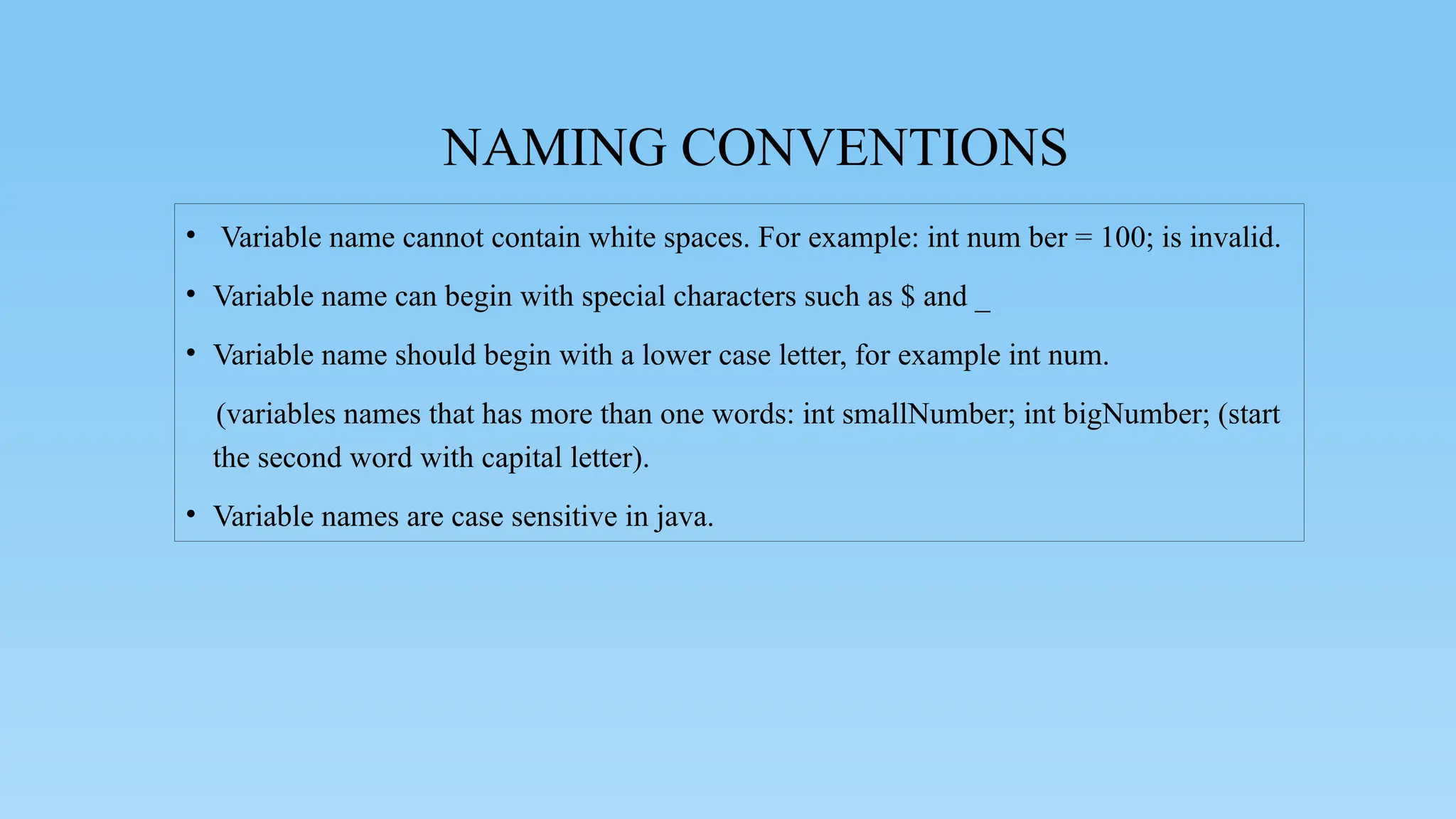 NAMING CONVENTIONS
• Variable name cannot contain white spaces. For example: int num ber = 100; is invalid.
• Variable name can begin with special characters such as $ and _
• Variable name should begin with a lower case letter, for example int num.
(variables names that has more than one words: int smallNumber; int bigNumber; (start
the second word with capital letter).
• Variable names are case sensitive in java.
 