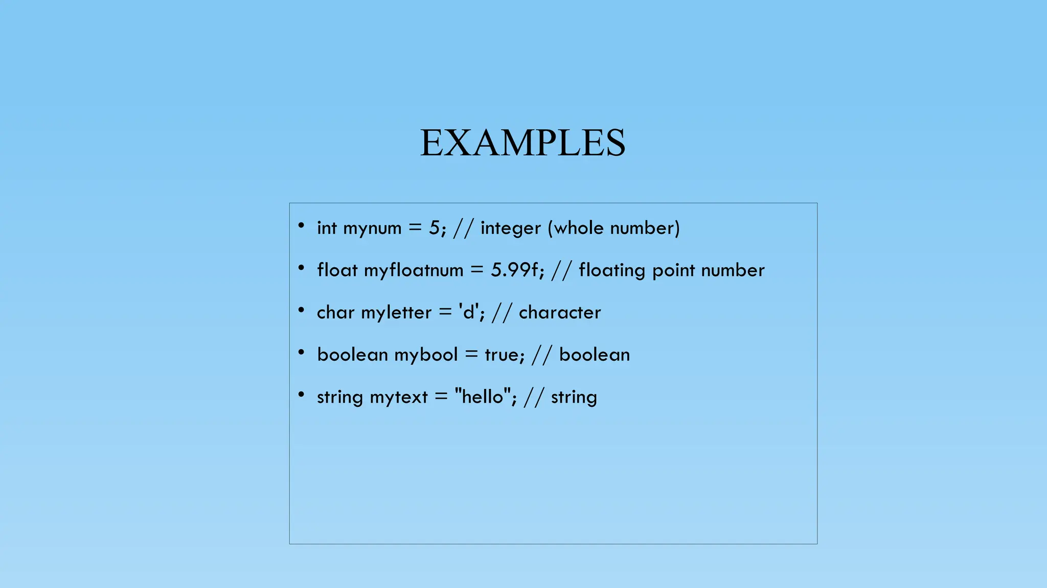 EXAMPLES
• int mynum = 5; // integer (whole number)
• float myfloatnum = 5.99f; // floating point number
• char myletter = 'd'; // character
• boolean mybool = true; // boolean
• string mytext = "hello"; // string
 