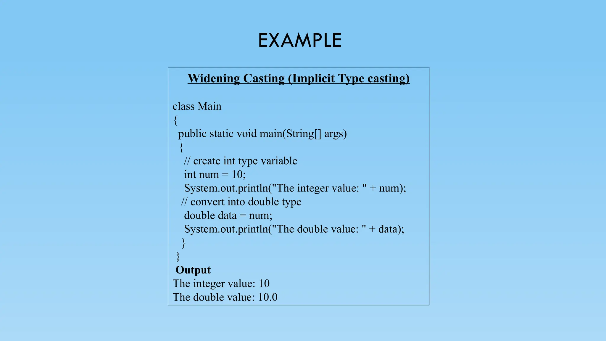 EXAMPLE
Widening Casting (Implicit Type casting)
class Main
{
public static void main(String[] args)
{
// create int type variable
int num = 10;
System.out.println("The integer value: " + num);
// convert into double type
double data = num;
System.out.println("The double value: " + data);
}
}
Output
The integer value: 10
The double value: 10.0
 