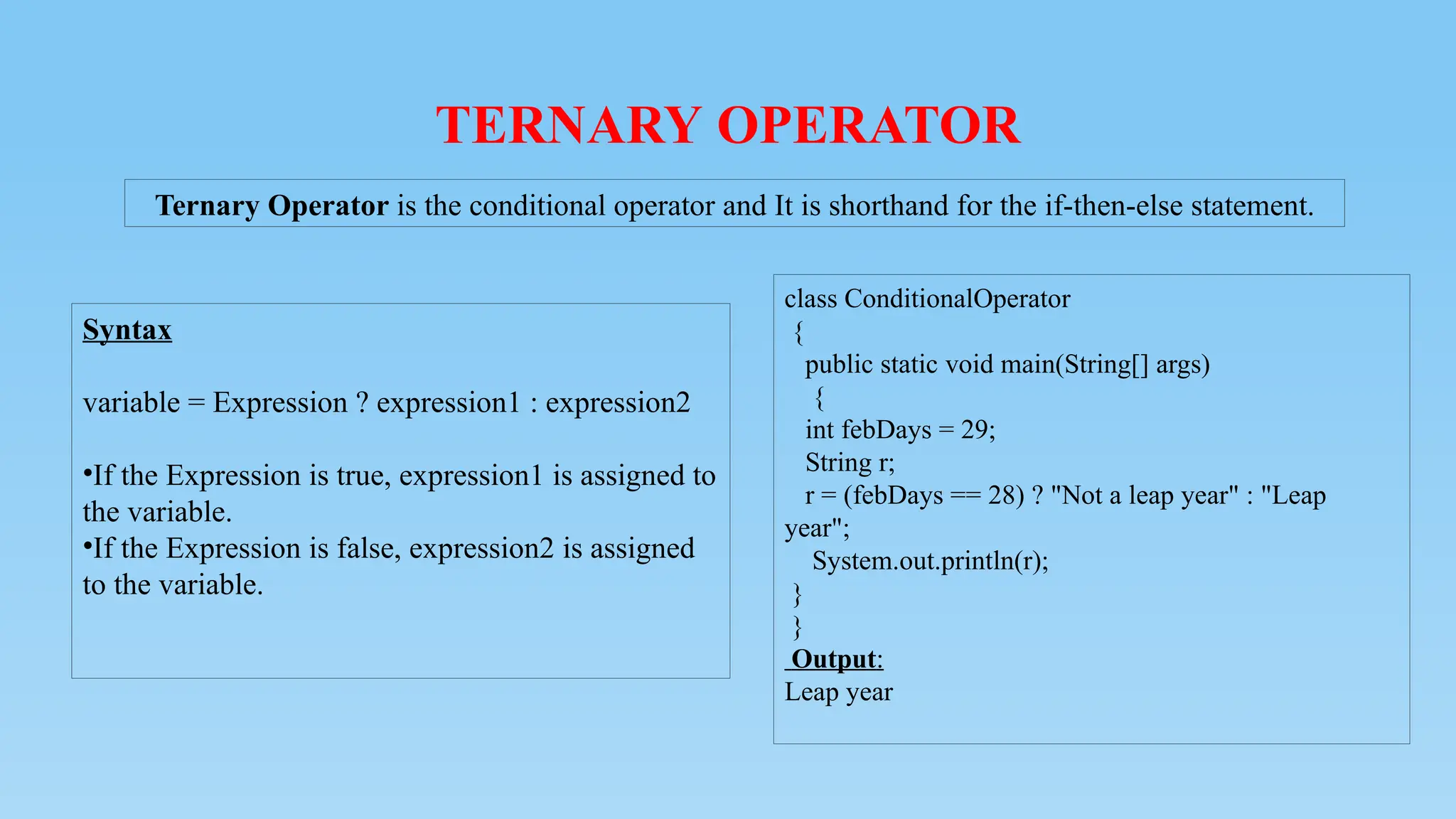 TERNARY OPERATOR
Syntax
variable = Expression ? expression1 : expression2
•If the Expression is true, expression1 is assigned to
the variable.
•If the Expression is false, expression2 is assigned
to the variable.
Ternary Operator is the conditional operator and It is shorthand for the if-then-else statement.
class ConditionalOperator
{
public static void main(String[] args)
{
int febDays = 29;
String r;
r = (febDays == 28) ? "Not a leap year" : "Leap
year";
System.out.println(r);
}
}
Output:
Leap year
 