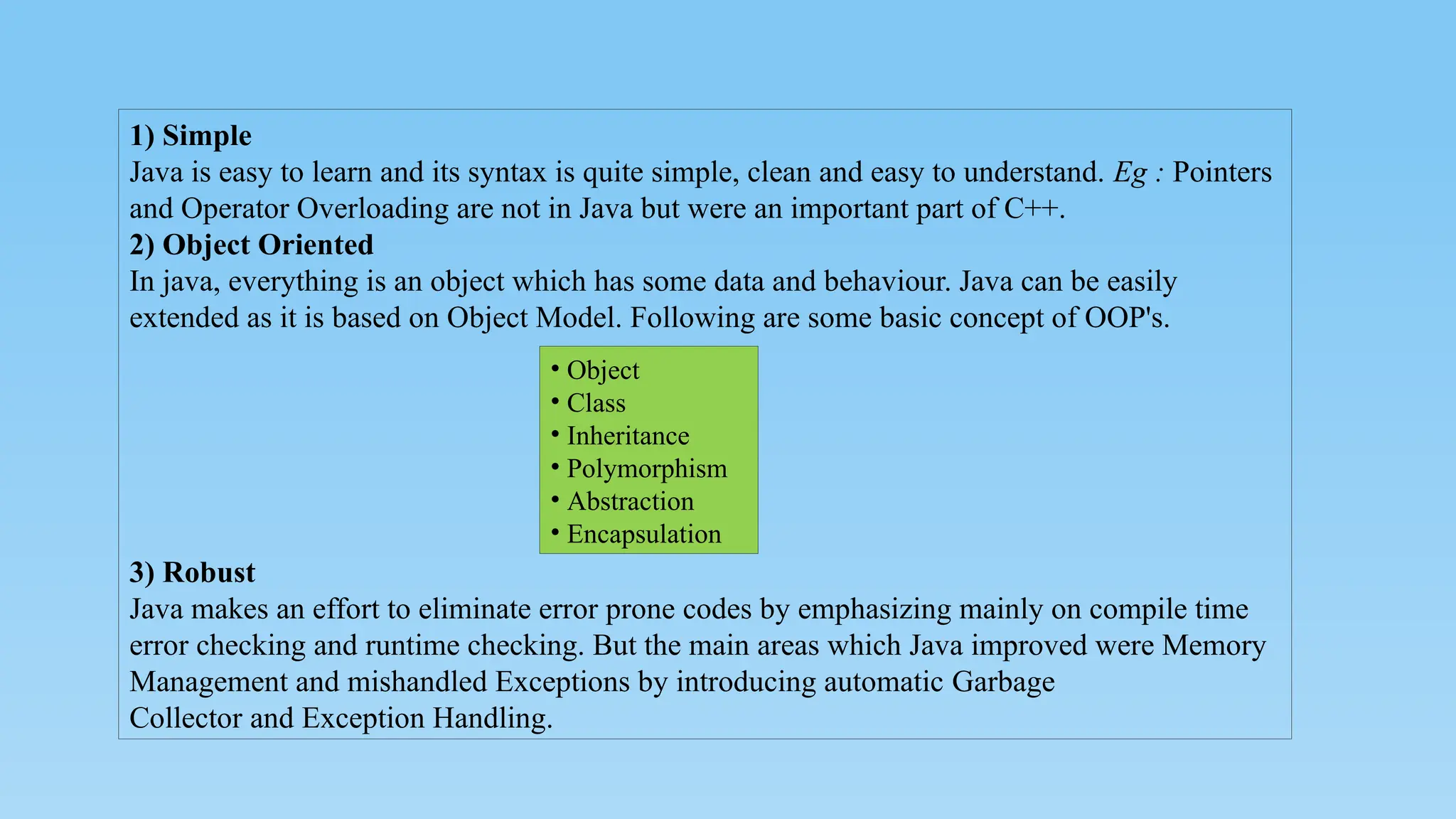 1) Simple
Java is easy to learn and its syntax is quite simple, clean and easy to understand. Eg : Pointers
and Operator Overloading are not in Java but were an important part of C++.
2) Object Oriented
In java, everything is an object which has some data and behaviour. Java can be easily
extended as it is based on Object Model. Following are some basic concept of OOP's.
3) Robust
Java makes an effort to eliminate error prone codes by emphasizing mainly on compile time
error checking and runtime checking. But the main areas which Java improved were Memory
Management and mishandled Exceptions by introducing automatic Garbage
Collector and Exception Handling.
• Object
• Class
• Inheritance
• Polymorphism
• Abstraction
• Encapsulation
 
