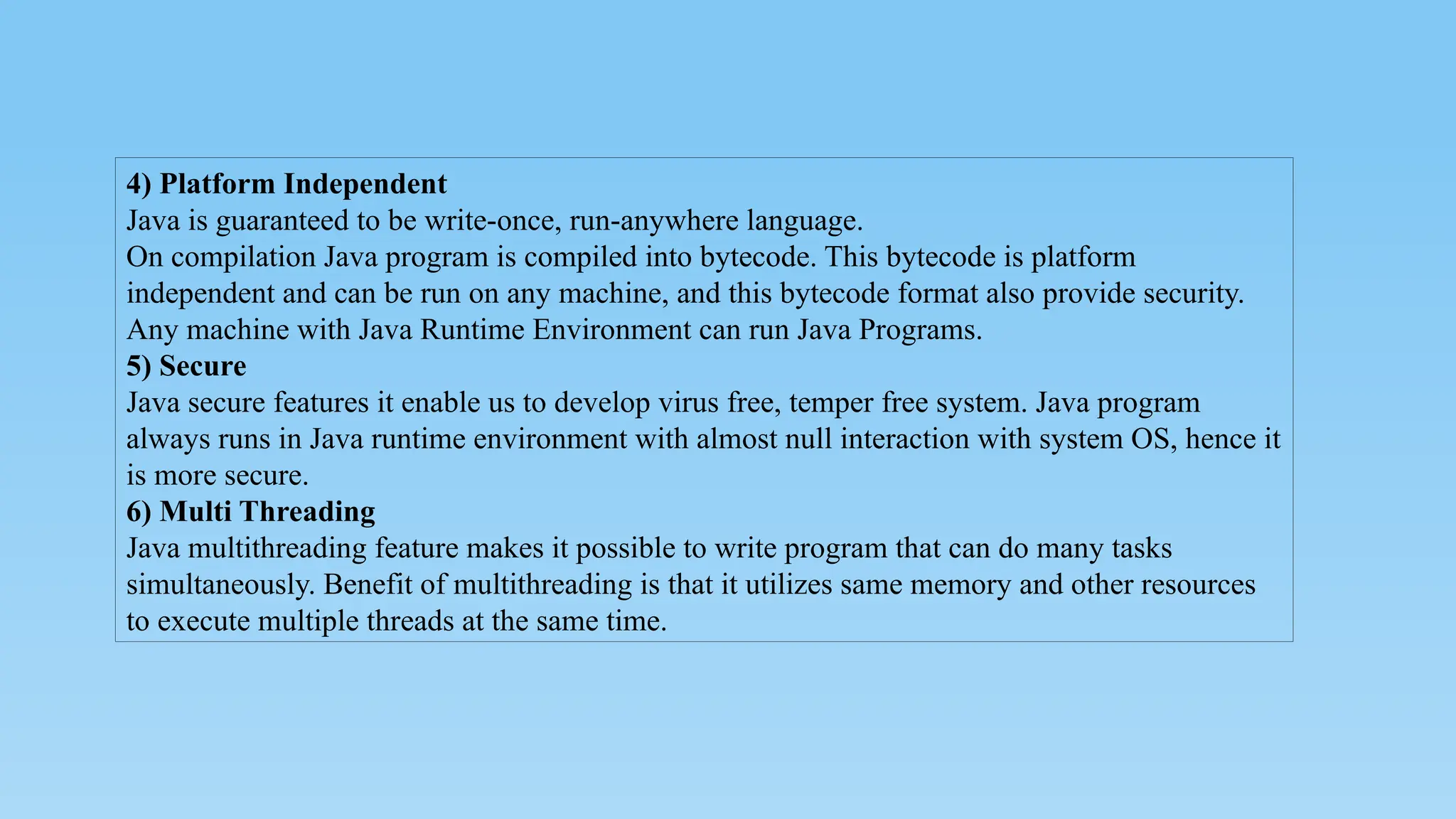 4) Platform Independent
Java is guaranteed to be write-once, run-anywhere language.
On compilation Java program is compiled into bytecode. This bytecode is platform
independent and can be run on any machine, and this bytecode format also provide security.
Any machine with Java Runtime Environment can run Java Programs.
5) Secure
Java secure features it enable us to develop virus free, temper free system. Java program
always runs in Java runtime environment with almost null interaction with system OS, hence it
is more secure.
6) Multi Threading
Java multithreading feature makes it possible to write program that can do many tasks
simultaneously. Benefit of multithreading is that it utilizes same memory and other resources
to execute multiple threads at the same time.
 