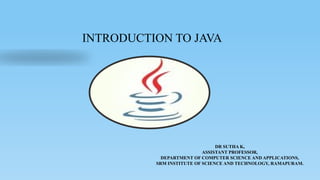 INTRODUCTION TO JAVA
DR SUTHA K,
ASSISTANT PROFESSOR,
DEPARTMENT OF COMPUTER SCIENCE AND APPLICATIONS,
SRM INSTITUTE OF SCIENCE AND TECHNOLOGY, RAMAPURAM.
 