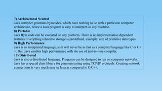 7) Architectural Neutral
Java compiler generates bytecodes, which have nothing to do with a particular computer
architecture, hence a Java program is easy to interpret on any machine.
8) Portable
Java Byte code can be executed on any platform. There is no implementation dependent
features. Everything related to storage is predefined, example: size of primitive data types
9) High Performance
Java is an interpreted language, so it will never be as fast as a compiled language like C or C+
+. But, Java enables high performance with the use of just-in-time compiler.
10) Distributed
Java is also a distributed language. Programs can be designed to run on computer networks.
Java has a special class library for communicating using TCP/IP protocols. Creating network
connections is very much easy in Java as compared to C/C++.
 