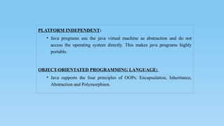 PLATFORM INDEPENDENT:
• Java programs use the java virtual machine as abstraction and do not
access the operating system directly. This makes java programs highly
portable.
OBJECT-ORIENTATED PROGRAMMING LANGUAGE:
• Java supports the four principles of OOPs: Encapsulation, Inheritance,
Abstraction and Polymorphism.
 