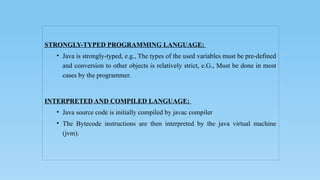 STRONGLY-TYPED PROGRAMMING LANGUAGE:
• Java is strongly-typed, e.g., The types of the used variables must be pre-defined
and conversion to other objects is relatively strict, e.G., Must be done in most
cases by the programmer.
INTERPRETED AND COMPILED LANGUAGE:
• Java source code is initially compiled by javac compiler
• The Bytecode instructions are then interpreted by the java virtual machine
(jvm).
 