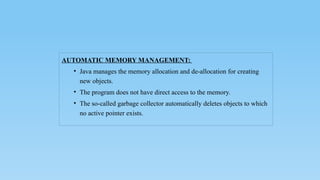 AUTOMATIC MEMORY MANAGEMENT:
• Java manages the memory allocation and de-allocation for creating
new objects.
• The program does not have direct access to the memory.
• The so-called garbage collector automatically deletes objects to which
no active pointer exists.
 