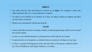 OBJECT
• Any entity that has state and behavior is known as an object. For example, a chair, pen,
table, keyboard, bike, etc. It can be physical or logical.
• An object can be defined as an instance of a class. An object contains an address and takes
up some space in memory.
• Objects can communicate without knowing the
CLASS
• Classes and objects are basic concepts of object oriented programming which revolve around
the real life entities.
• A class is a user defined blueprint or prototype from which objects are created.
• It represents the set of properties or methods that are common to all objects of one type.
• A Class is a group of homogeneous entity and each entity of the group is called an object.
Eg. Class of Employees and Single Employee is an object.
 