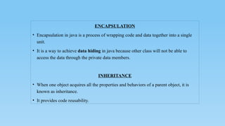 ENCAPSULATION
• Encapsulation in java is a process of wrapping code and data together into a single
unit.
• It is a way to achieve data hiding in java because other class will not be able to
access the data through the private data members.
INHERITANCE
• When one object acquires all the properties and behaviors of a parent object, it is
known as inheritance.
• It provides code reusability.
 