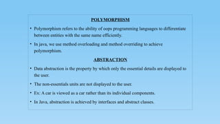 POLYMORPHISM
• Polymorphism refers to the ability of oops programming languages to differentiate
between entities with the same name efficiently.
• In java, we use method overloading and method overriding to achieve
polymorphism.
ABSTRACTION
• Data abstraction is the property by which only the essential details are displayed to
the user.
• The non-essentials units are not displayed to the user.
• Ex: A car is viewed as a car rather than its individual components.
• In Java, abstraction is achieved by interfaces and abstract classes.
 