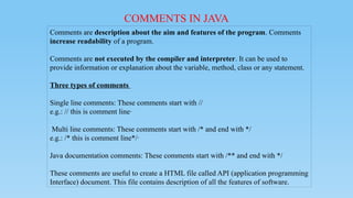 COMMENTS IN JAVA
Comments are description about the aim and features of the program. Comments
increase readability of a program.
Comments are not executed by the compiler and interpreter. It can be used to
provide information or explanation about the variable, method, class or any statement.
Three types of comments
Single line comments: These comments start with //
e.g.: // this is comment line·
Multi line comments: These comments start with /* and end with */
e.g.: /* this is comment line*/·
Java documentation comments: These comments start with /** and end with */
These comments are useful to create a HTML file called API (application programming
Interface) document. This file contains description of all the features of software.
 