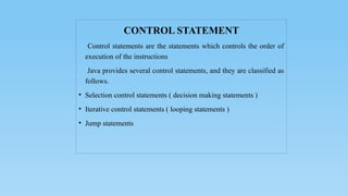 CONTROL STATEMENT
Control statements are the statements which controls the order of
execution of the instructions
Java provides several control statements, and they are classified as
follows.
• Selection control statements ( decision making statements )
• Iterative control statements ( looping statements )
• Jump statements
 