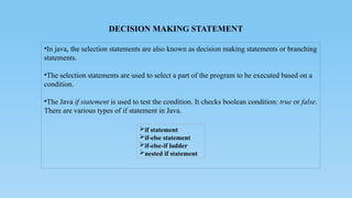 DECISION MAKING STATEMENT
•In java, the selection statements are also known as decision making statements or branching
statements.
•The selection statements are used to select a part of the program to be executed based on a
condition.
•The Java if statement is used to test the condition. It checks boolean condition: true or false.
There are various types of if statement in Java.
if statement
if-else statement
if-else-if ladder
nested if statement
 