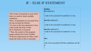 IF – ELSE IF STATEMENT
Syntax:
if(condition1)
{
//code to be executed if condition1 is true
}
else if(condition2)
{
//code to be executed if condition2 is true
}
else if(condition3){
//code to be executed if condition3 is true
}
...
else{
//
code to be executed if all the conditions are fal
se
}
•The if-else-if statement is used when
there is a need to check multiple
conditions.
•Here, if statements are executed from
the top towards the bottom.
•As soon as the test expression is true,
codes inside the body of that
the if statement is executed.
• Then, the control of the program
jumps outside the if-else-if ladder.
•If all test expressions are false, codes
inside the body of else is executed.
 