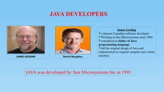 JAVA DEVELOPERS
JAVA was developed by Sun Microsystems Inc in 1991
Patrick Naughton
JAMES GOSLING
James Gosling
a famous Canadian software developer
Working in Sun Microsystems since 1984
considered as father of Java
programming language.
did the original design of Java and
implemented its original compiler and virtual
machine
 