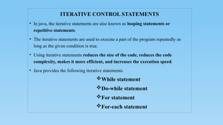 ITERATIVE CONTROL STATEMENTS
• In java, the iterative statements are also known as looping statements or
repetitive statements.
• The iterative statements are used to execute a part of the program repeatedly as
long as the given condition is true.
• Using iterative statements reduces the size of the code, reduces the code
complexity, makes it more efficient, and increases the execution speed.
• Java provides the following iterative statements.
While statement
Do-while statement
For statement
For-each statement
 