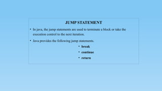 JUMP STATEMENT
• In java, the jump statements are used to terminate a block or take the
execution control to the next iteration.
• Java provides the following jump statements.
• break
• continue
• return
 