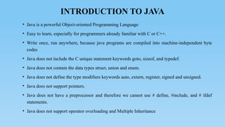 INTRODUCTION TO JAVA
• Java is a powerful Object-oriented Programming Language
• Easy to learn, especially for programmers already familiar with C or C++.
• Write once, run anywhere, because java programs are compiled into machine-independent byte
codes
• Java does not include the C unique statement keywords goto, sizeof, and typedef.
• Java does not contain the data types struct, union and enum.
• Java does not define the type modifiers keywords auto, extern, register, signed and unsigned.
• Java does not support pointers.
• Java does not have a preprocessor and therefore we cannot use # define, #include, and # ifdef
statements.
• Java does not support operator overloading and Multiple Inheritance
 