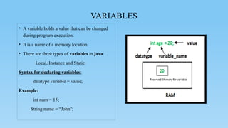 VARIABLES
• A variable holds a value that can be changed
during program execution.
• It is a name of a memory location.
• There are three types of variables in java:
Local, Instance and Static.
Syntax for declaring variables:
datatype variable = value;
Example:
int num = 15;
String name = “John";
 