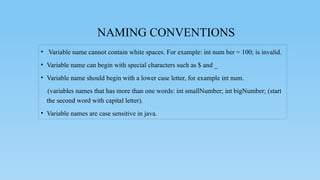 NAMING CONVENTIONS
• Variable name cannot contain white spaces. For example: int num ber = 100; is invalid.
• Variable name can begin with special characters such as $ and _
• Variable name should begin with a lower case letter, for example int num.
(variables names that has more than one words: int smallNumber; int bigNumber; (start
the second word with capital letter).
• Variable names are case sensitive in java.
 