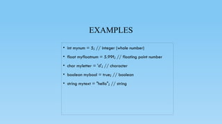 EXAMPLES
• int mynum = 5; // integer (whole number)
• float myfloatnum = 5.99f; // floating point number
• char myletter = 'd'; // character
• boolean mybool = true; // boolean
• string mytext = "hello"; // string
 