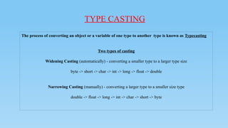 TYPE CASTING
The process of converting an object or a variable of one type to another type is known as Typecasting
Two types of casting
Widening Casting (automatically) - converting a smaller type to a larger type size
byte -> short -> char -> int -> long -> float -> double
Narrowing Casting (manually) - converting a larger type to a smaller size type
double -> float -> long -> int -> char -> short -> byte
 