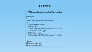 EXAMPLE
Widening Casting (Implicit Type casting)
class Main
{
public static void main(String[] args)
{
// create int type variable
int num = 10;
System.out.println("The integer value: " + num);
// convert into double type
double data = num;
System.out.println("The double value: " + data);
}
}
Output
The integer value: 10
The double value: 10.0
 