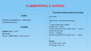 NARROWING CASTING
Syntax
dataType variableName = (dataType)
variableToConvert;
Example
double Mark = 87.6;
int Grade;
Grade = (int) Mark; //will assign 87
Narrowing Casting (Explicit Type casting)
class Main
{
public static void main(String[] args)
{
// create double type variable
double num = 10.99;
System.out.println("The double value: " + num); //
convert into int type
int data = (int)num;
System.out.println("The integer value: " + data);
}
}
Output
The double value: 10.99
The integer value: 10
 