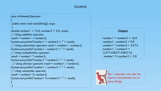 EXAMPLE
class ArithmeticOperator
{
public static void main(String[] args)
{
double number1 = 12.5, number2 = 3.5, result;
// Using addition operator
result = number1 + number2;
System.out.println("number1 + number2 = " + result);
// Using subtraction operator result = number1 - number2;
System.out.println("number1 - number2 = " + result);
// Using multiplication operator
result = number1 * number2;
System.out.println("number1 * number2 = " + result);
// Using division operator result = number1 / number2;
System.out.println("number1 / number2 = " + result);
// Using remainder operator
result = number1 % number2;
System.out.println("number1 % number2 = " + result);
}
}
Output:
number1 + number2 = 16.0
number1 - number2 = 9.0
number1 * number2 = 43.75
number1 / number2 =
3.5714285714285716
number1 % number2 = 2.0
The + operator can also be
used to concatenate two or
more strings.
 