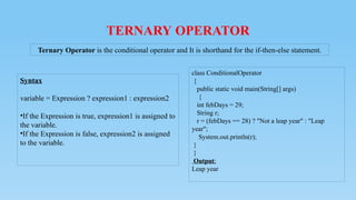 TERNARY OPERATOR
Syntax
variable = Expression ? expression1 : expression2
•If the Expression is true, expression1 is assigned to
the variable.
•If the Expression is false, expression2 is assigned
to the variable.
Ternary Operator is the conditional operator and It is shorthand for the if-then-else statement.
class ConditionalOperator
{
public static void main(String[] args)
{
int febDays = 29;
String r;
r = (febDays == 28) ? "Not a leap year" : "Leap
year";
System.out.println(r);
}
}
Output:
Leap year
 