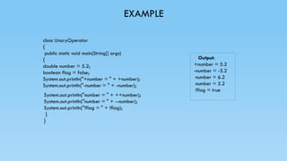 EXAMPLE
class UnaryOperator
{
public static void main(String[] args)
{
double number = 5.2;
boolean flag = false;
System.out.println("+number = " + +number);
System.out.println("-number = " + -number);
Output:
+number = 5.2
-number = -5.2
number = 6.2
number = 5.2
!flag = true
System.out.println("number = " + ++number);
System.out.println("number = " + --number);
System.out.println("!flag = " + !flag);
}
}
 