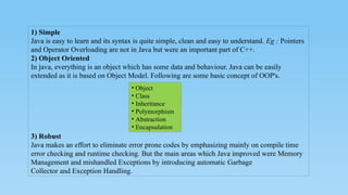 1) Simple
Java is easy to learn and its syntax is quite simple, clean and easy to understand. Eg : Pointers
and Operator Overloading are not in Java but were an important part of C++.
2) Object Oriented
In java, everything is an object which has some data and behaviour. Java can be easily
extended as it is based on Object Model. Following are some basic concept of OOP's.
3) Robust
Java makes an effort to eliminate error prone codes by emphasizing mainly on compile time
error checking and runtime checking. But the main areas which Java improved were Memory
Management and mishandled Exceptions by introducing automatic Garbage
Collector and Exception Handling.
• Object
• Class
• Inheritance
• Polymorphism
• Abstraction
• Encapsulation
 