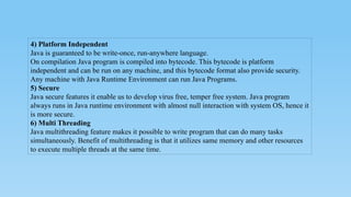 4) Platform Independent
Java is guaranteed to be write-once, run-anywhere language.
On compilation Java program is compiled into bytecode. This bytecode is platform
independent and can be run on any machine, and this bytecode format also provide security.
Any machine with Java Runtime Environment can run Java Programs.
5) Secure
Java secure features it enable us to develop virus free, temper free system. Java program
always runs in Java runtime environment with almost null interaction with system OS, hence it
is more secure.
6) Multi Threading
Java multithreading feature makes it possible to write program that can do many tasks
simultaneously. Benefit of multithreading is that it utilizes same memory and other resources
to execute multiple threads at the same time.
 