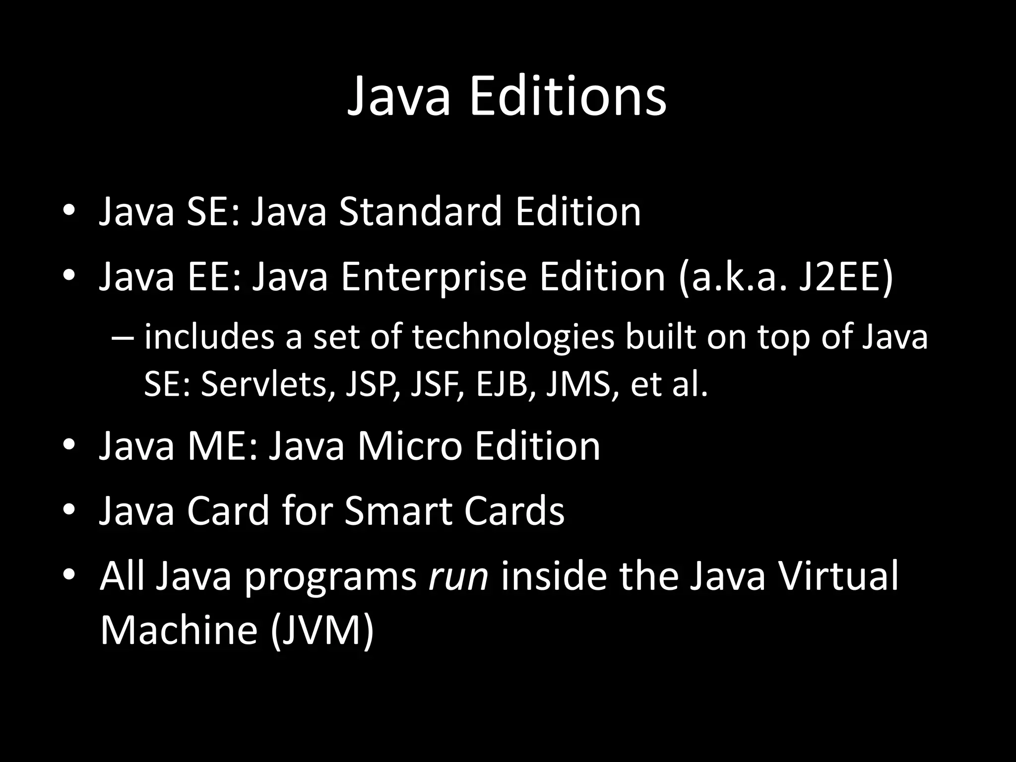 Java Editions
• Java SE: Java Standard Edition
• Java EE: Java Enterprise Edition (a.k.a. J2EE)
– includes a set of technologies built on top of Java
SE: Servlets, JSP, JSF, EJB, JMS, et al.
• Java ME: Java Micro Edition
• Java Card for Smart Cards
• All Java programs run inside the Java Virtual
Machine (JVM)
 