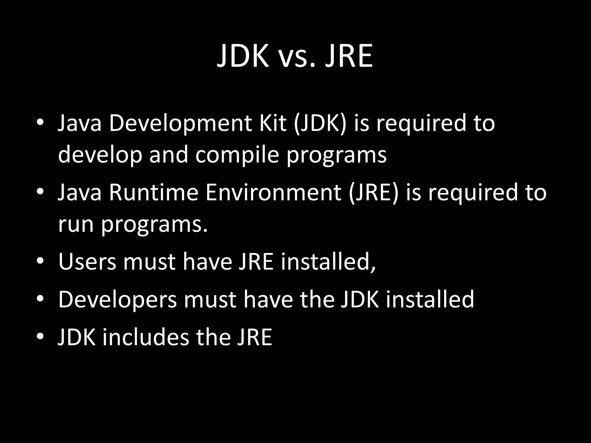JDK vs. JRE
• Java Development Kit (JDK) is required to
develop and compile programs
• Java Runtime Environment (JRE) is required to
run programs.
• Users must have JRE installed,
• Developers must have the JDK installed
• JDK includes the JRE
 