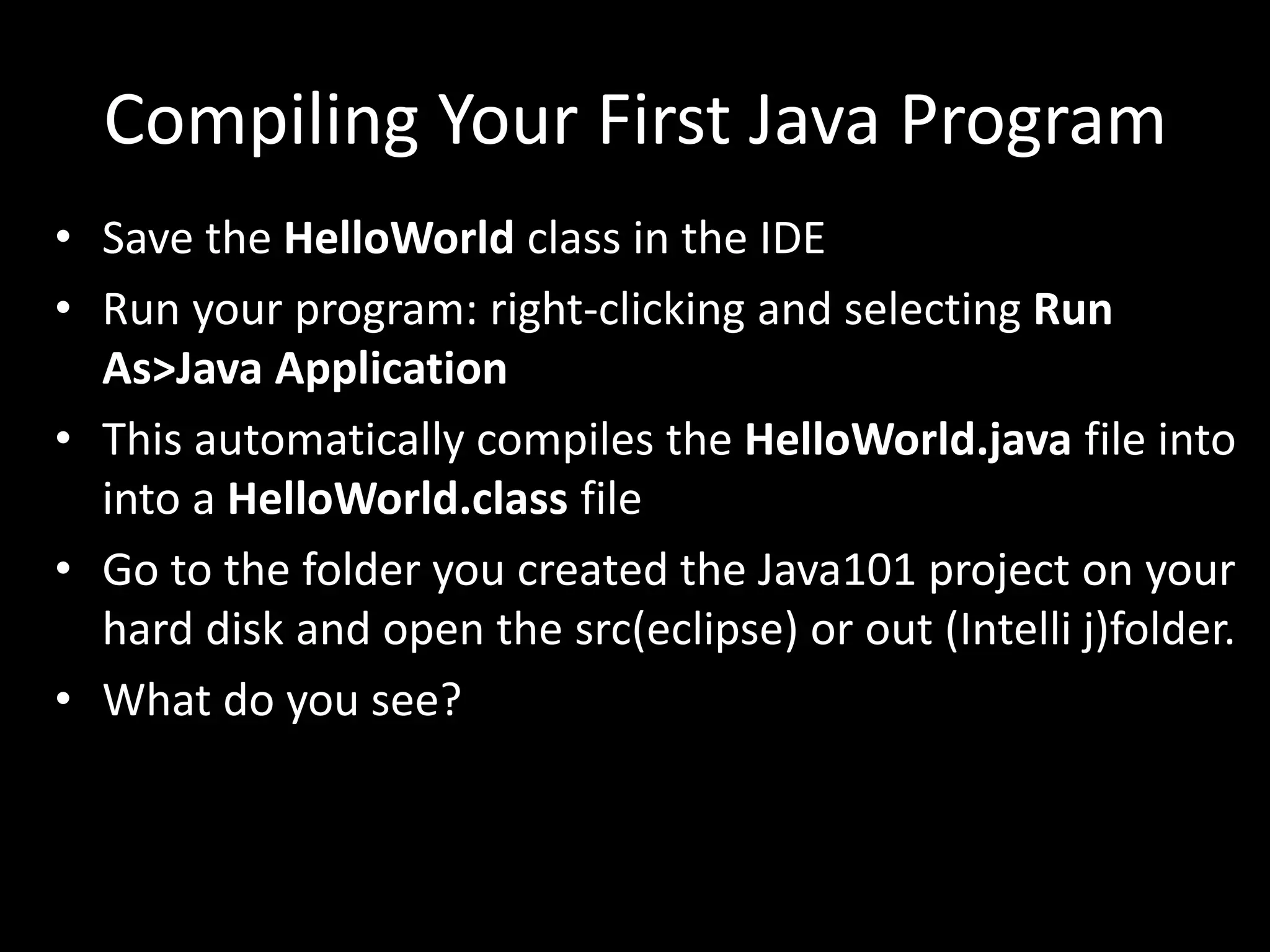Compiling Your First Java Program
• Save the HelloWorld class in the IDE
• Run your program: right-clicking and selecting Run
As>Java Application
• This automatically compiles the HelloWorld.java file into
into a HelloWorld.class file
• Go to the folder you created the Java101 project on your
hard disk and open the src(eclipse) or out (Intelli j)folder.
• What do you see?
 