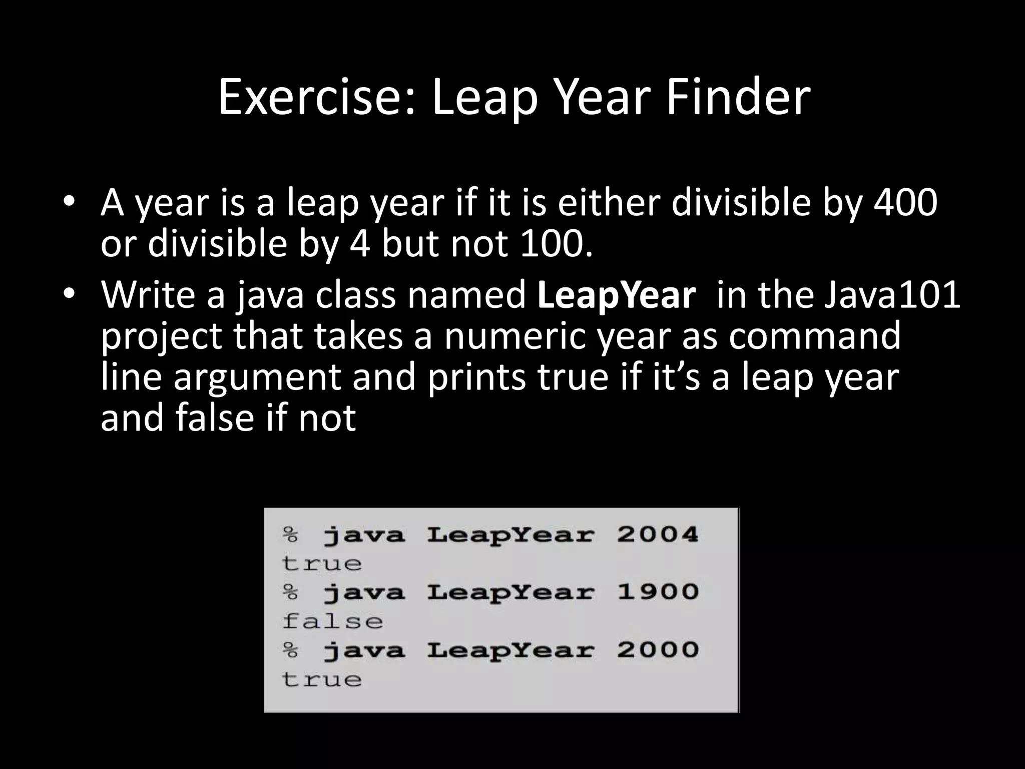 Exercise: Leap Year Finder
• A year is a leap year if it is either divisible by 400
or divisible by 4 but not 100.
• Write a java class named LeapYear in the Java101
project that takes a numeric year as command
line argument and prints true if it’s a leap year
and false if not
 