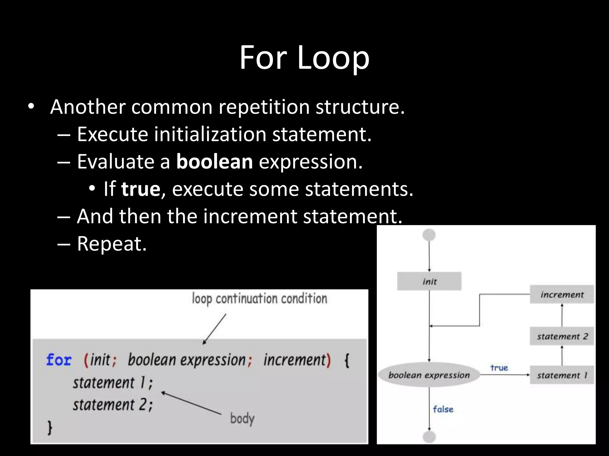 For Loop
• Another common repetition structure.
– Execute initialization statement.
– Evaluate a boolean expression.
• If true, execute some statements.
– And then the increment statement.
– Repeat.
 