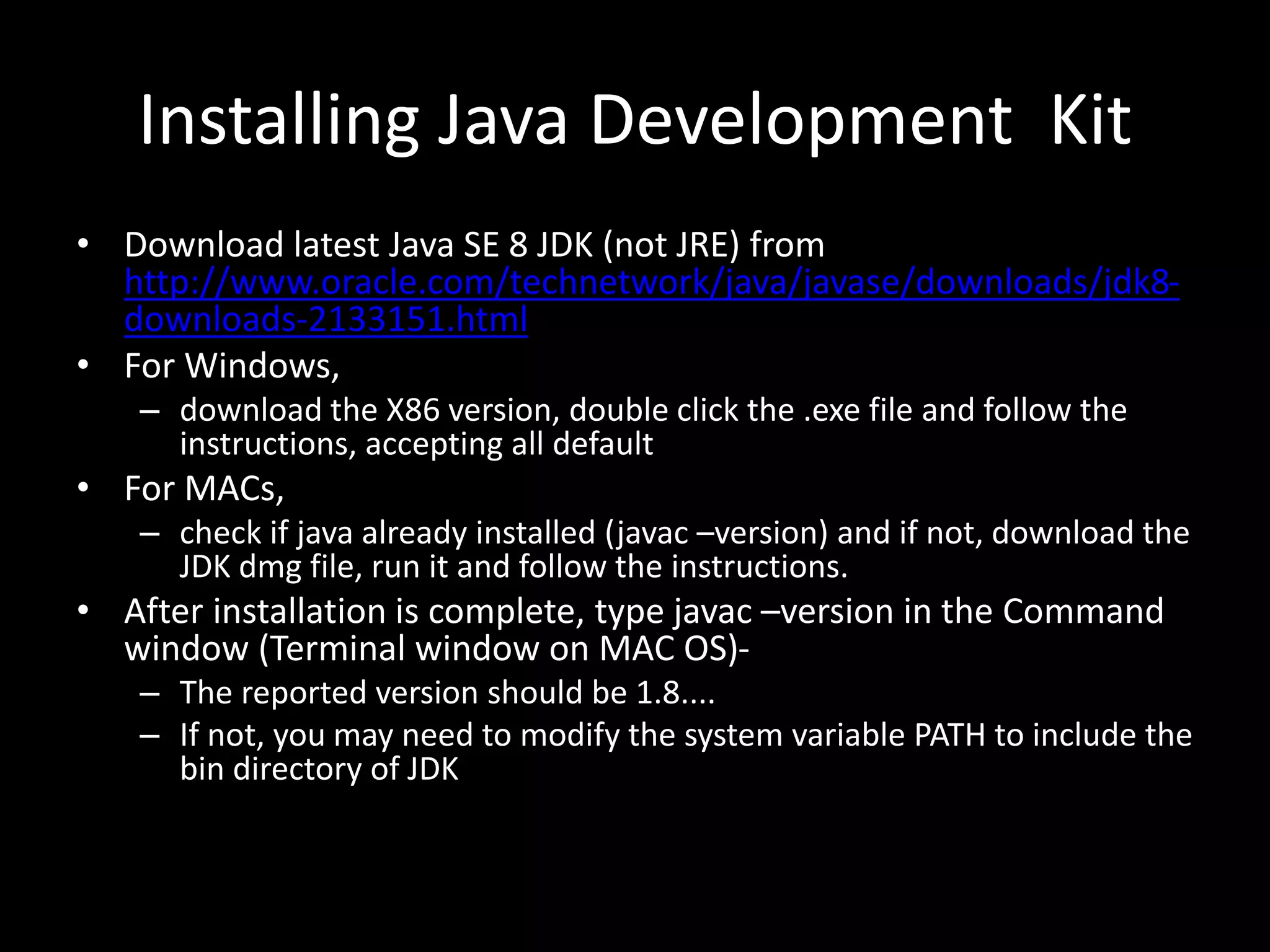 Installing Java Development Kit
• Download latest Java SE 8 JDK (not JRE) from
http://www.oracle.com/technetwork/java/javase/downloads/jdk8-
downloads-2133151.html
• For Windows,
– download the X86 version, double click the .exe file and follow the
instructions, accepting all default
• For MACs,
– check if java already installed (javac –version) and if not, download the
JDK dmg file, run it and follow the instructions.
• After installation is complete, type javac –version in the Command
window (Terminal window on MAC OS)-
– The reported version should be 1.8....
– If not, you may need to modify the system variable PATH to include the
bin directory of JDK
 