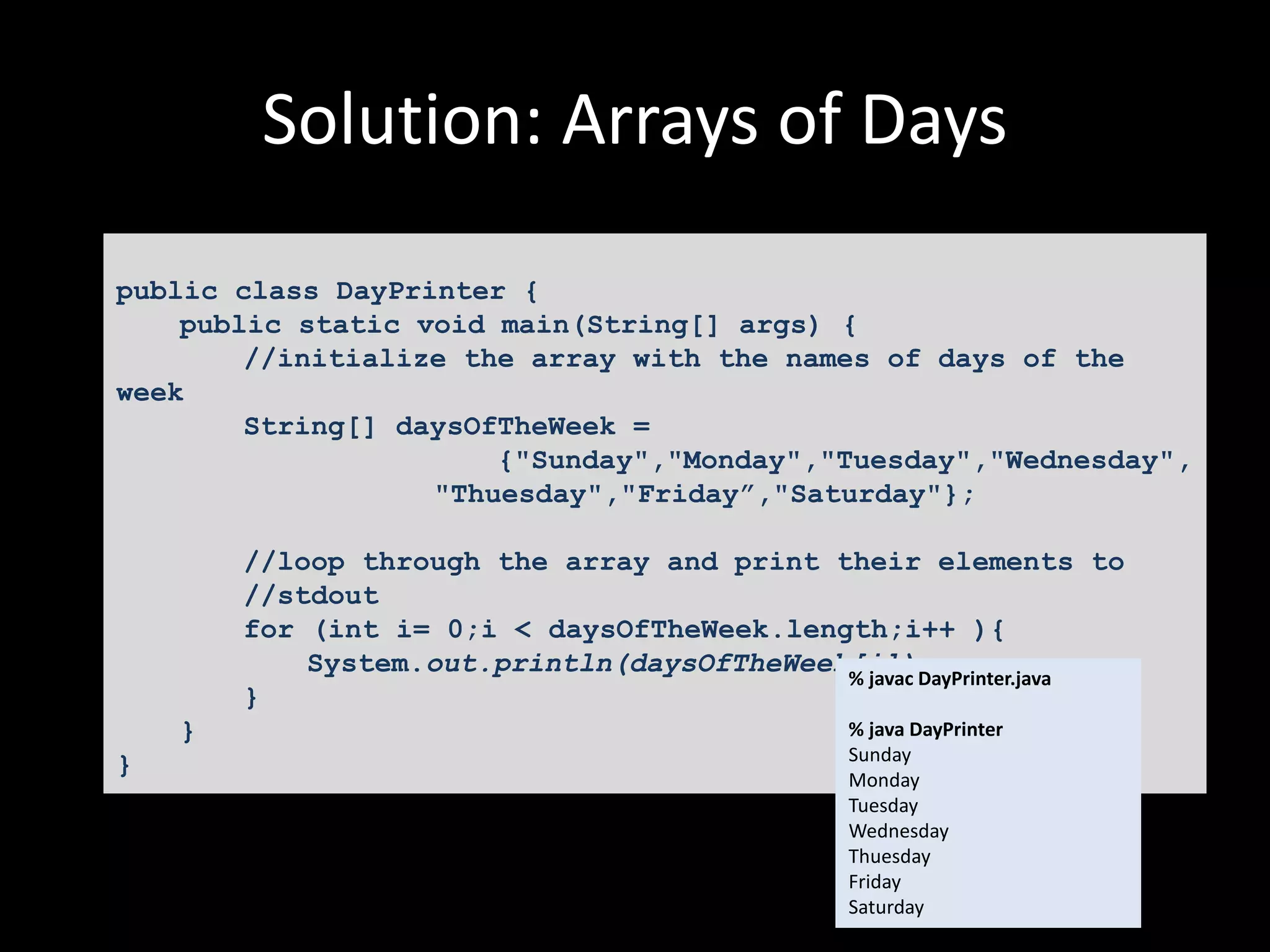 Solution: Arrays of Days
public class DayPrinter {
public static void main(String[] args) {
//initialize the array with the names of days of the
week
String[] daysOfTheWeek =
{"Sunday","Monday","Tuesday","Wednesday",
"Thuesday","Friday”,"Saturday"};
//loop through the array and print their elements to
//stdout
for (int i= 0;i < daysOfTheWeek.length;i++ ){
System.out.println(daysOfTheWeek[i]);
}
}
}
% javac DayPrinter.java
% java DayPrinter
Sunday
Monday
Tuesday
Wednesday
Thuesday
Friday
Saturday
 