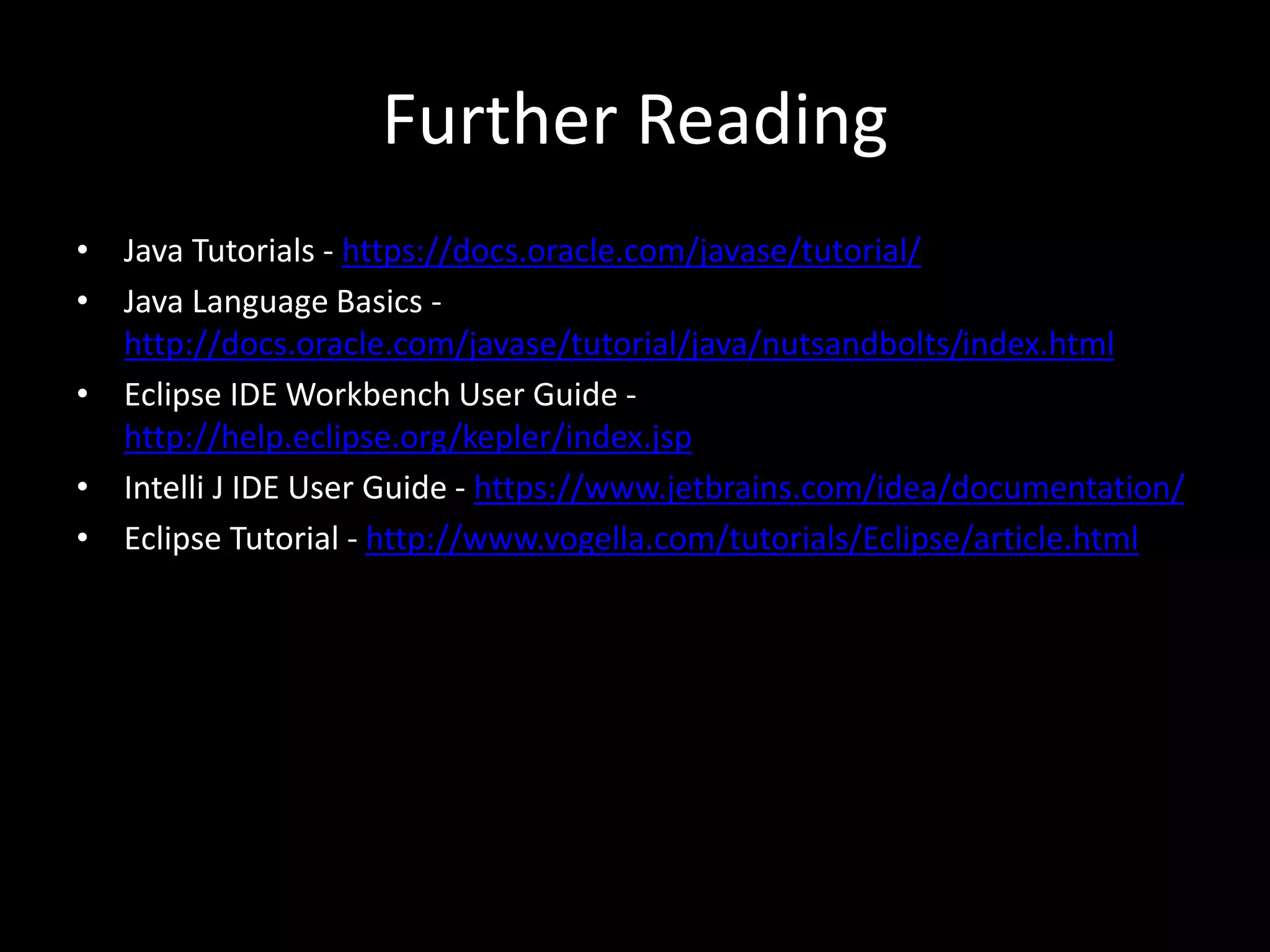 Further Reading
• Java Tutorials - https://docs.oracle.com/javase/tutorial/
• Java Language Basics -
http://docs.oracle.com/javase/tutorial/java/nutsandbolts/index.html
• Eclipse IDE Workbench User Guide -
http://help.eclipse.org/kepler/index.jsp
• Intelli J IDE User Guide - https://www.jetbrains.com/idea/documentation/
• Eclipse Tutorial - http://www.vogella.com/tutorials/Eclipse/article.html
 